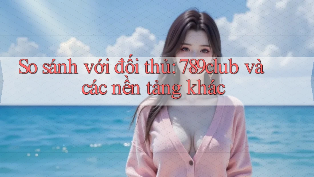 So sánh với đối thủ: 789club và các nền tảng khác