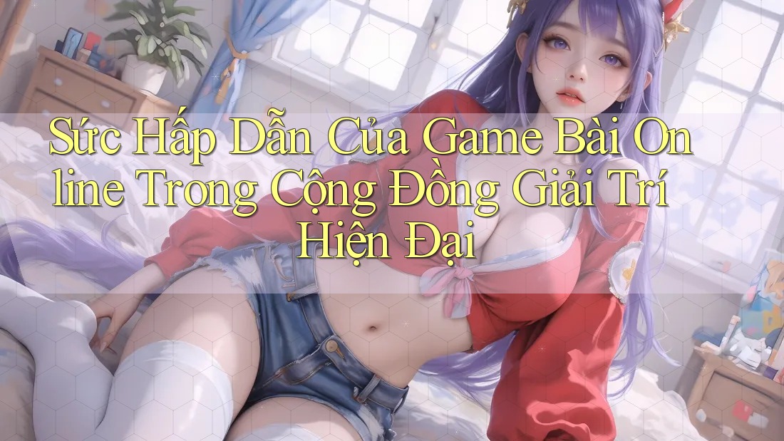 Sức Hấp Dẫn Của Game Bài Online Trong Cộng Đồng Giải Trí Hiện Đại