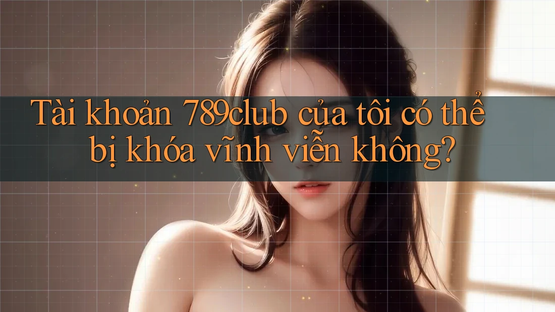 Tài khoản 789club của tôi có thể bị khóa vĩnh viễn không?