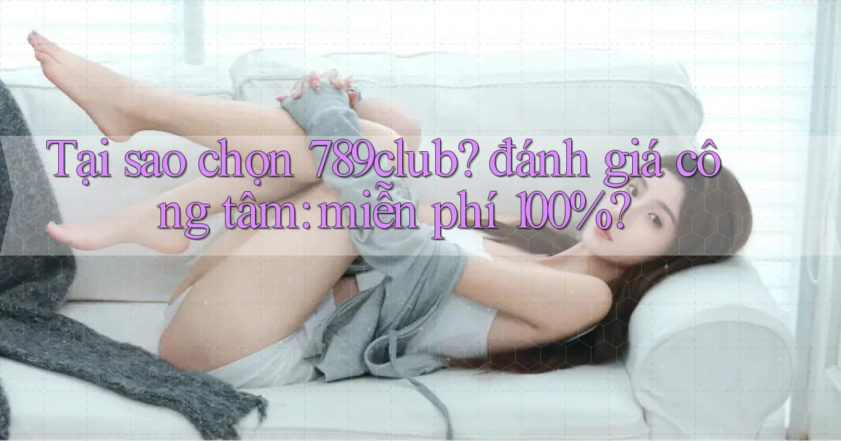 Tại sao chọn 789club đánh giá công tâm miễn phí 100%
