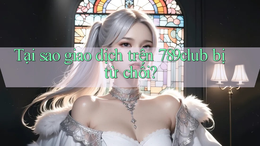 Tại sao giao dịch trên 789club bị từ chối?