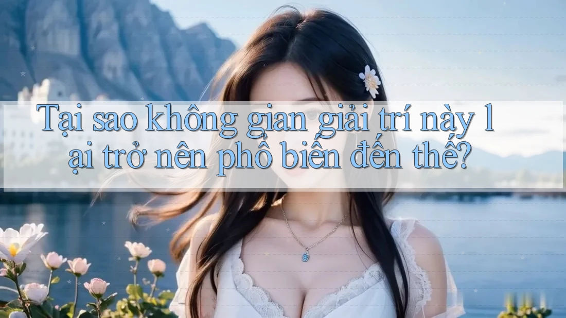 Tại sao không gian giải trí này lại trở nên phổ biến đến thế?