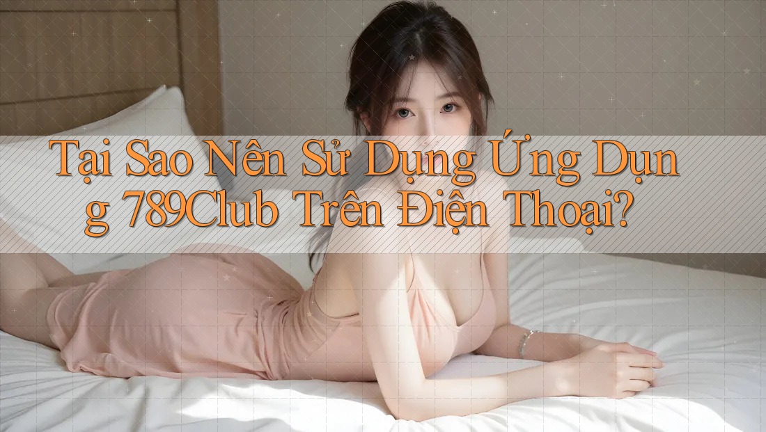 Tại Sao Nên Sử Dụng Ứng Dụng 789Club Trên Điện Thoại?