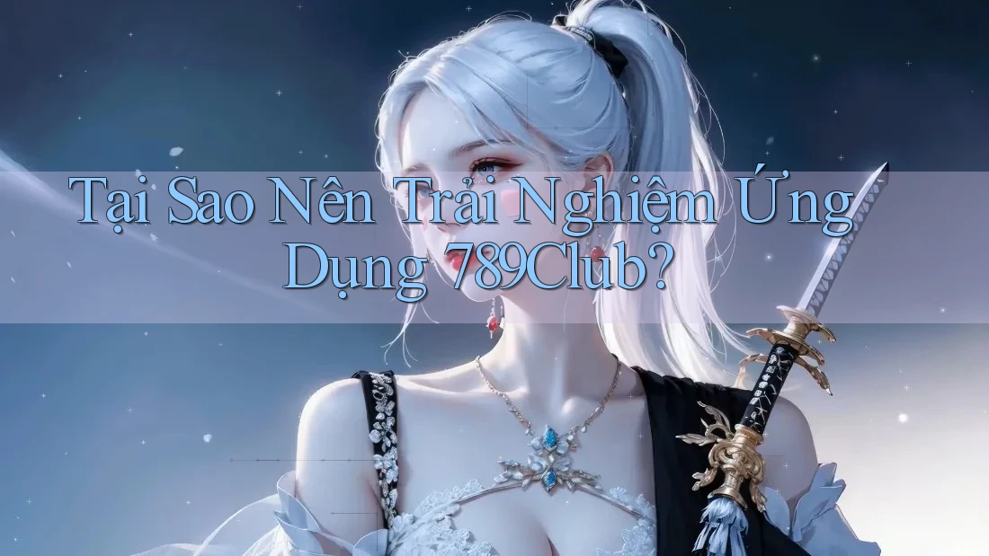 Tại Sao Nên Trải Nghiệm Ứng Dụng 789Club?