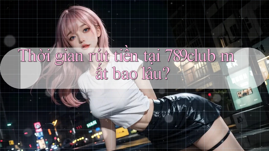 Thời gian rút tiền tại 789club mất bao lâu?