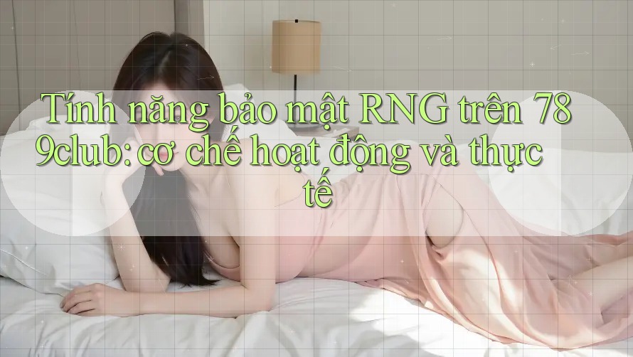 Tính năng bảo mật RNG trên 789club: cơ chế hoạt động và thực tế