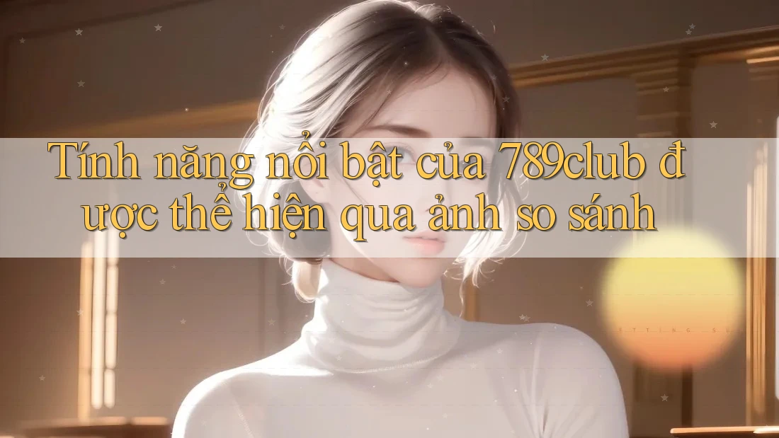 Tính năng nổi bật của 789club được thể hiện qua ảnh so sánh