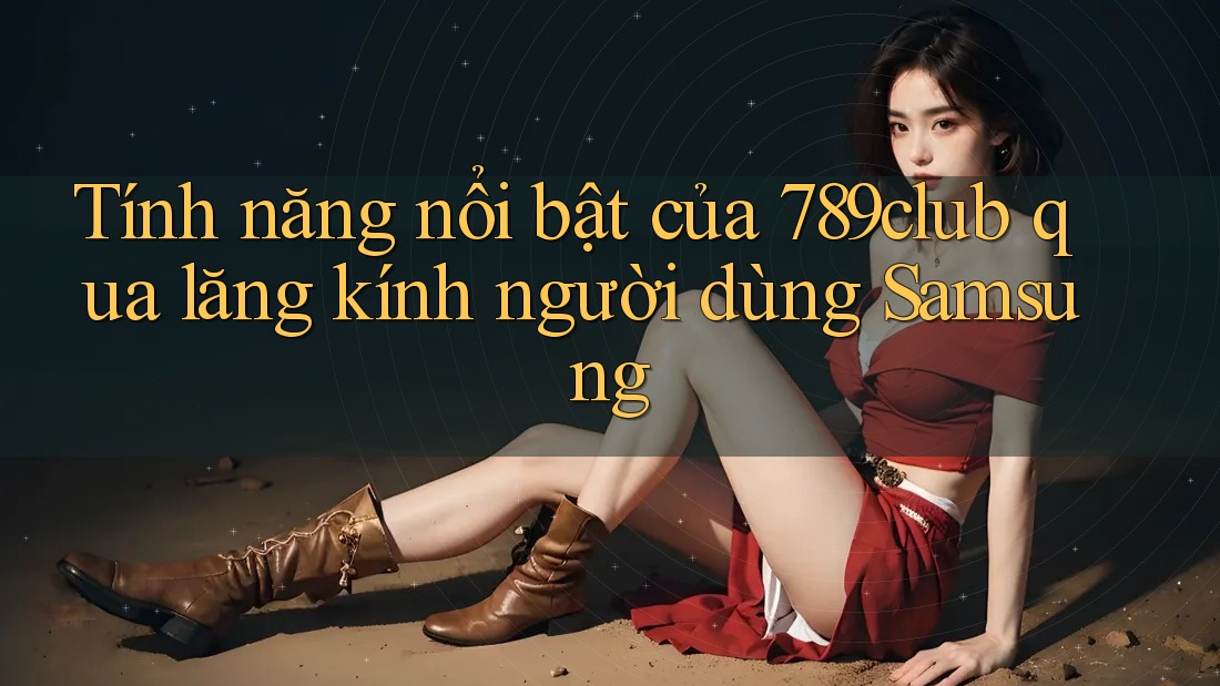 Tính năng nổi bật của 789club qua lăng kính người dùng Samsung