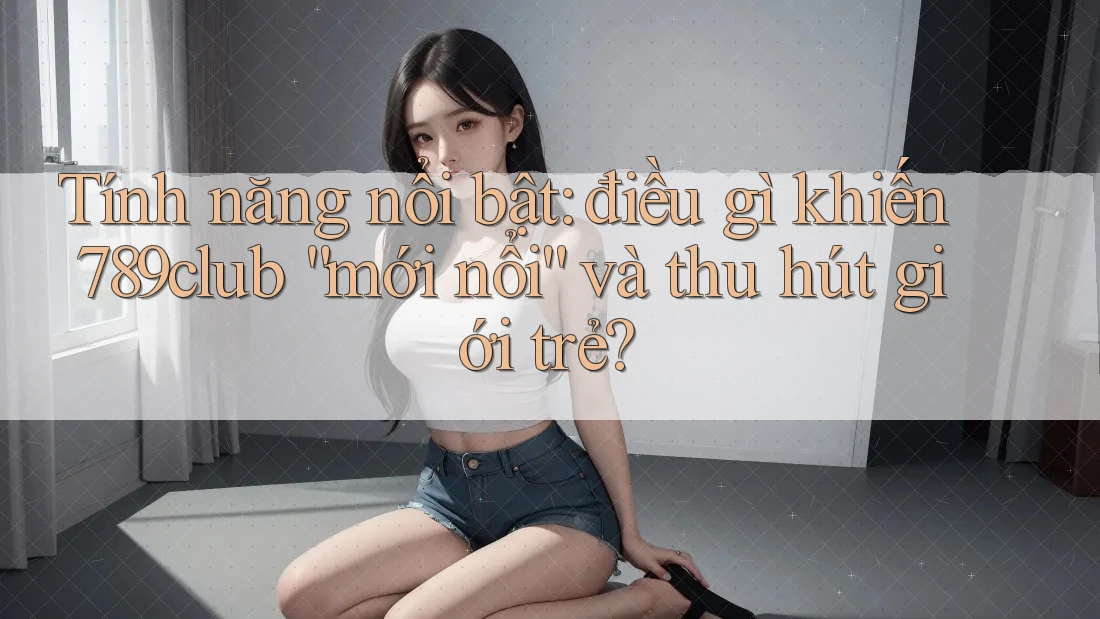 Tính năng nổi bật: điều gì khiến 789club “mới nổi” và thu hút giới trẻ?