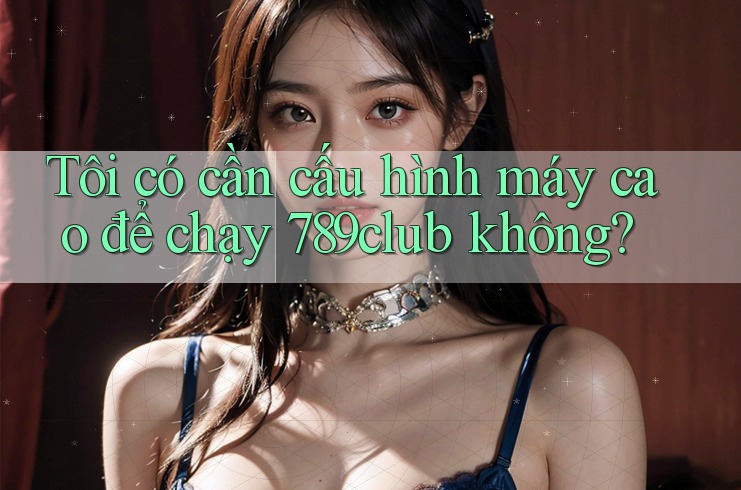 Tôi có cần cấu hình máy cao để chạy 789club không?