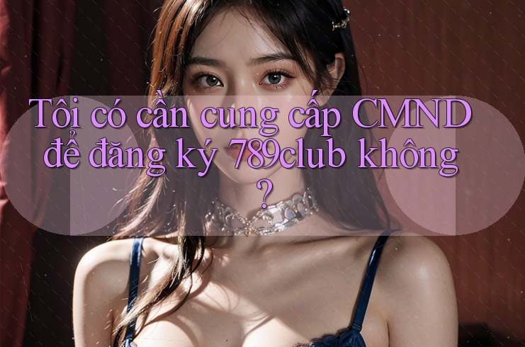 Tôi có cần cung cấp CMND để đăng ký 789club không?