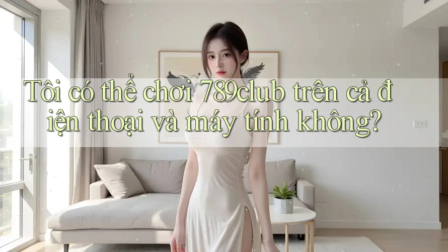 Tôi có thể chơi 789club trên cả điện thoại và máy tính không?