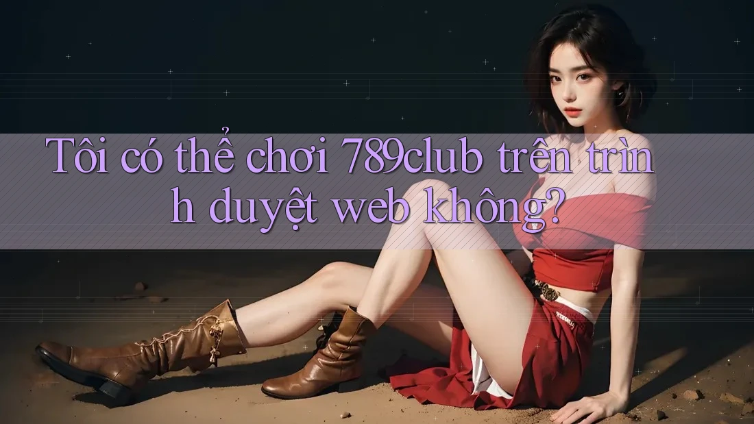 Tôi có thể chơi 789club trên trình duyệt web không?