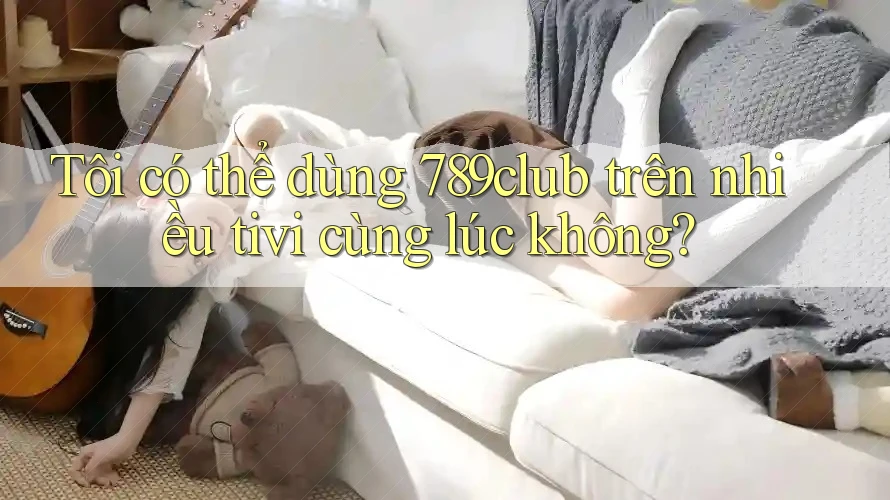 Tôi có thể dùng 789club trên nhiều tivi cùng lúc không?