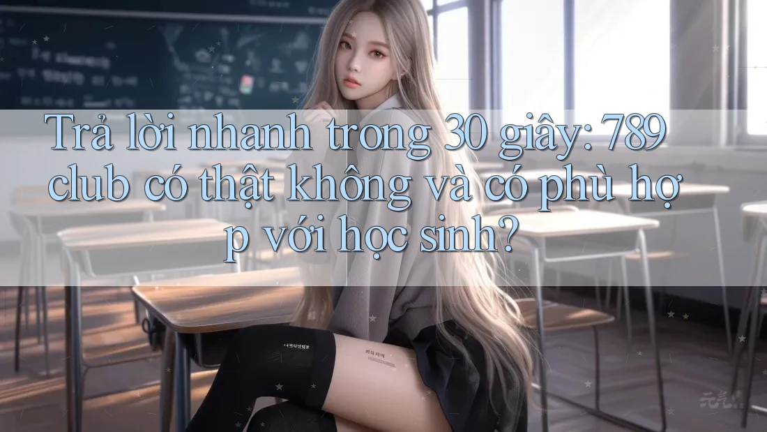 Trả lời nhanh trong 30 giây: 789club có thật không và có phù hợp với học sinh?