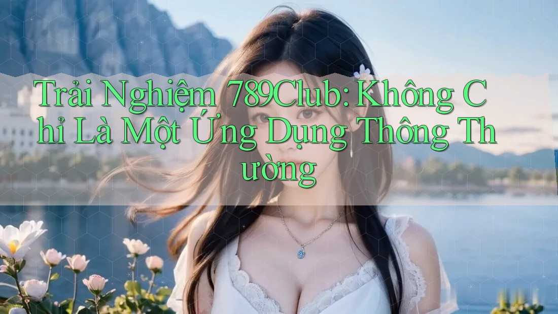 Trải Nghiệm 789Club: Không Chỉ Là Một Ứng Dụng Thông Thường