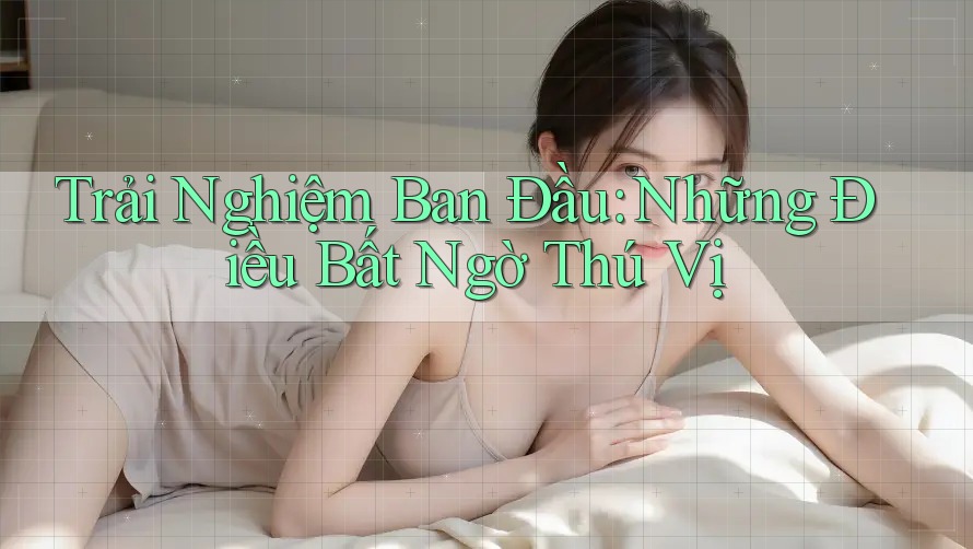 Trải Nghiệm Ban Đầu: Những Điều Bất Ngờ Thú Vị