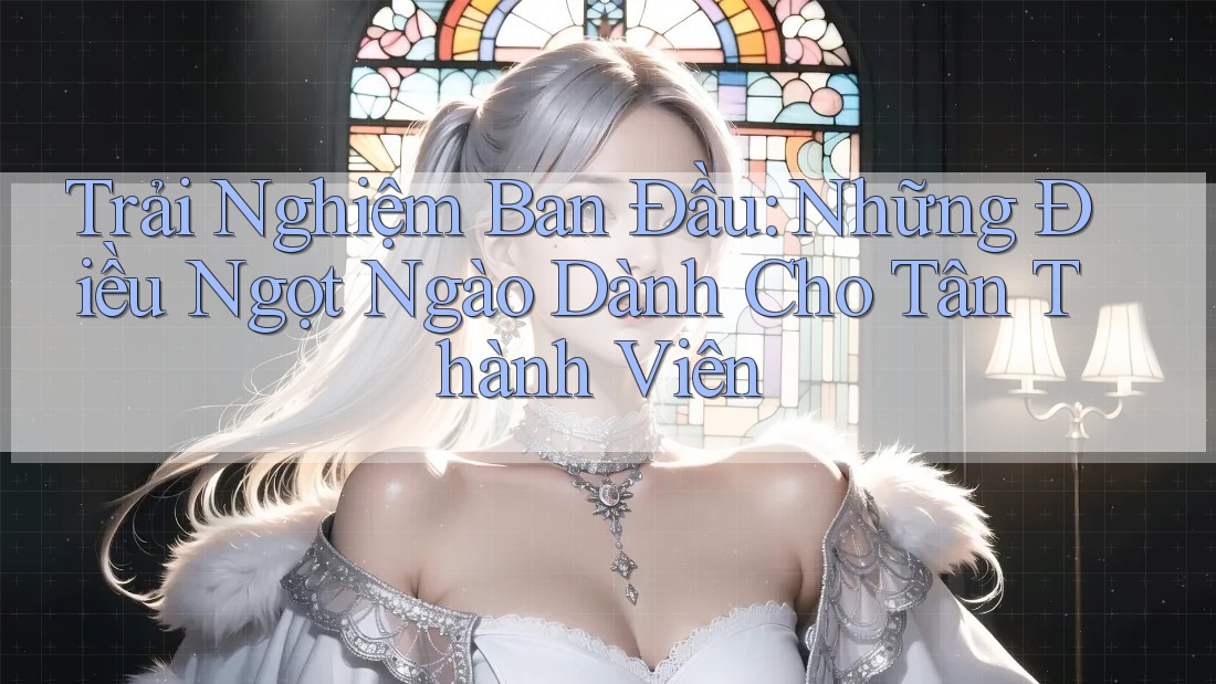 Trải Nghiệm Ban Đầu: Những Điều Ngọt Ngào Dành Cho Tân Thành Viên