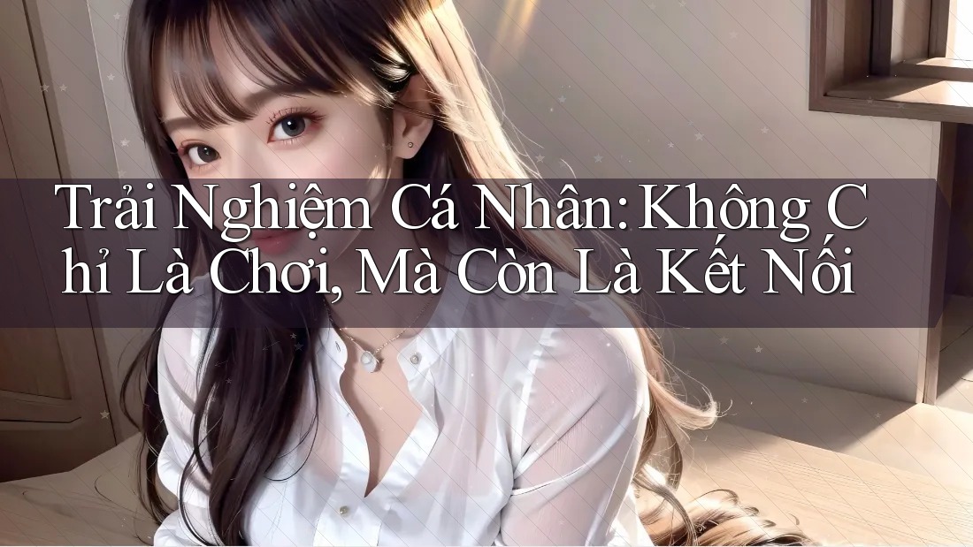 Trải Nghiệm Cá Nhân: Không Chỉ Là Chơi, Mà Còn Là Kết Nối