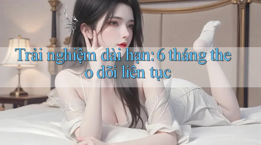 Trải nghiệm dài hạn: 6 tháng theo dõi liên tục