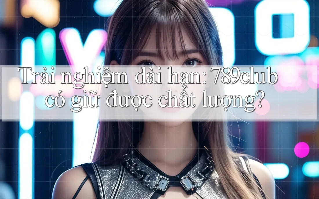 Trải nghiệm dài hạn: 789club có giữ được chất lượng?