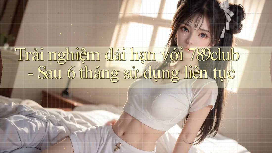 Trải nghiệm dài hạn với 789club - Sau 6 tháng sử dụng liên tục