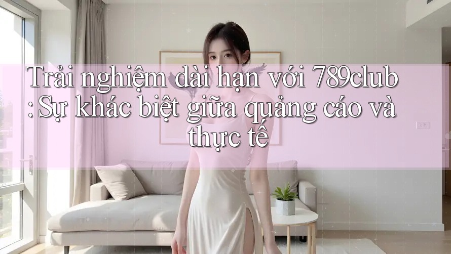 Trải nghiệm dài hạn với 789club: Sự khác biệt giữa quảng cáo và thực tế