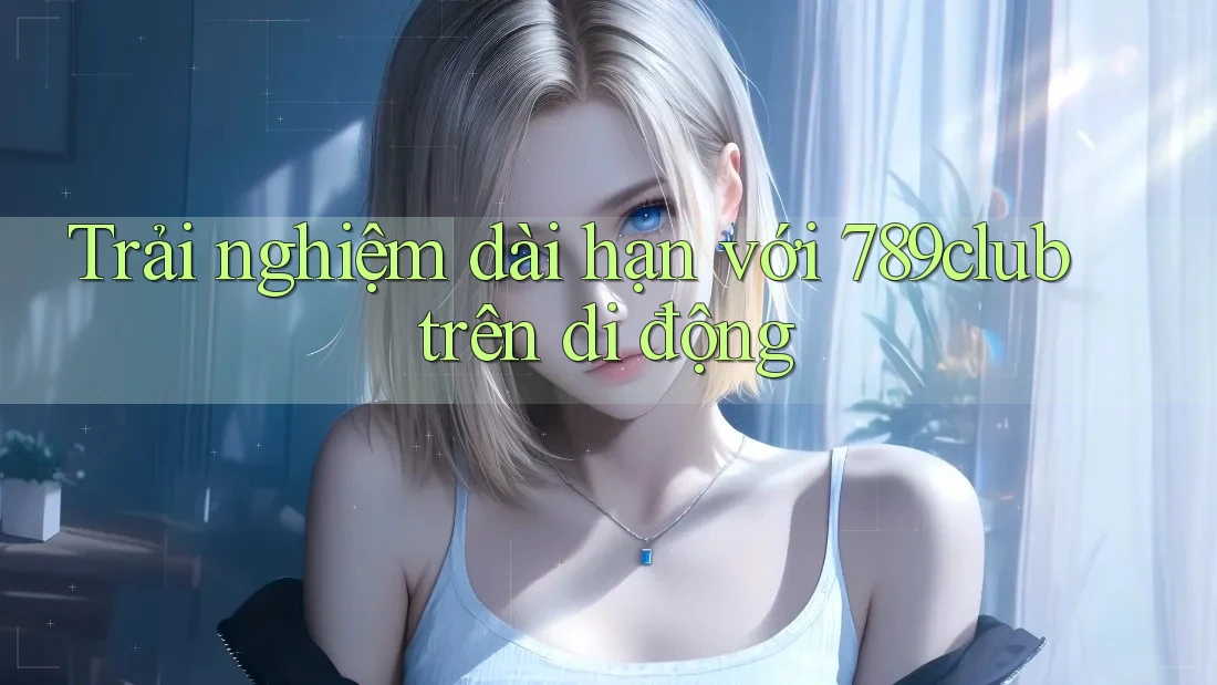 Trải nghiệm dài hạn với 789club trên di động