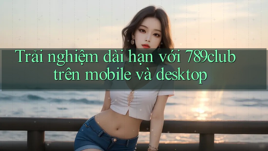 Trải nghiệm dài hạn với 789club trên mobile và desktop