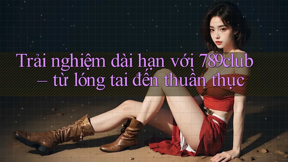 Trải nghiệm dài hạn với 789club – từ lóng tai đến thuần thục