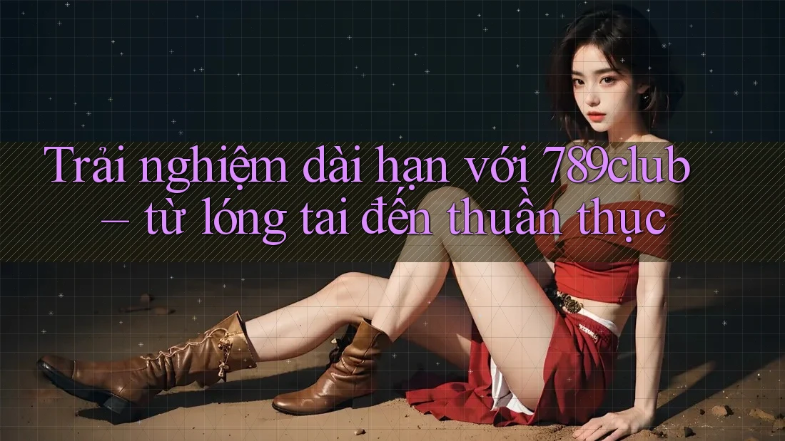 Trải nghiệm dài hạn với 789club – từ lóng tai đến thuần thục