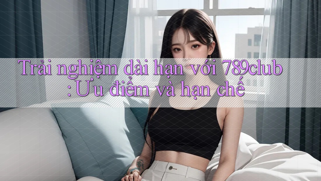 Trải nghiệm dài hạn với 789club: Ưu điểm và hạn chế