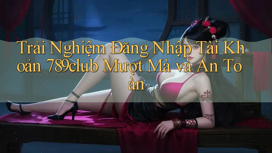 Trải Nghiệm Đăng Nhập Tài Khoản 789club Mượt Mà và An Toàn