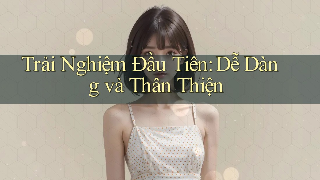 Trải Nghiệm Đầu Tiên: Dễ Dàng và Thân Thiện