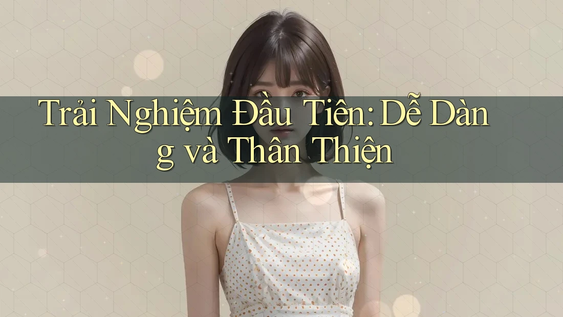Trải Nghiệm Đầu Tiên: Dễ Dàng và Thân Thiện