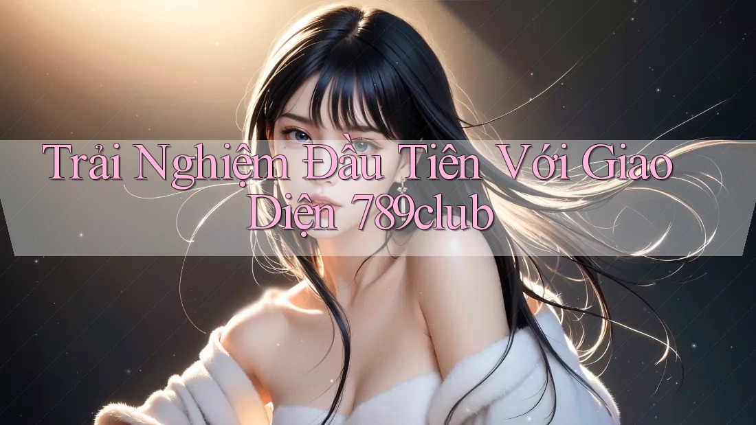 Trải Nghiệm Đầu Tiên Với Giao Diện 789club