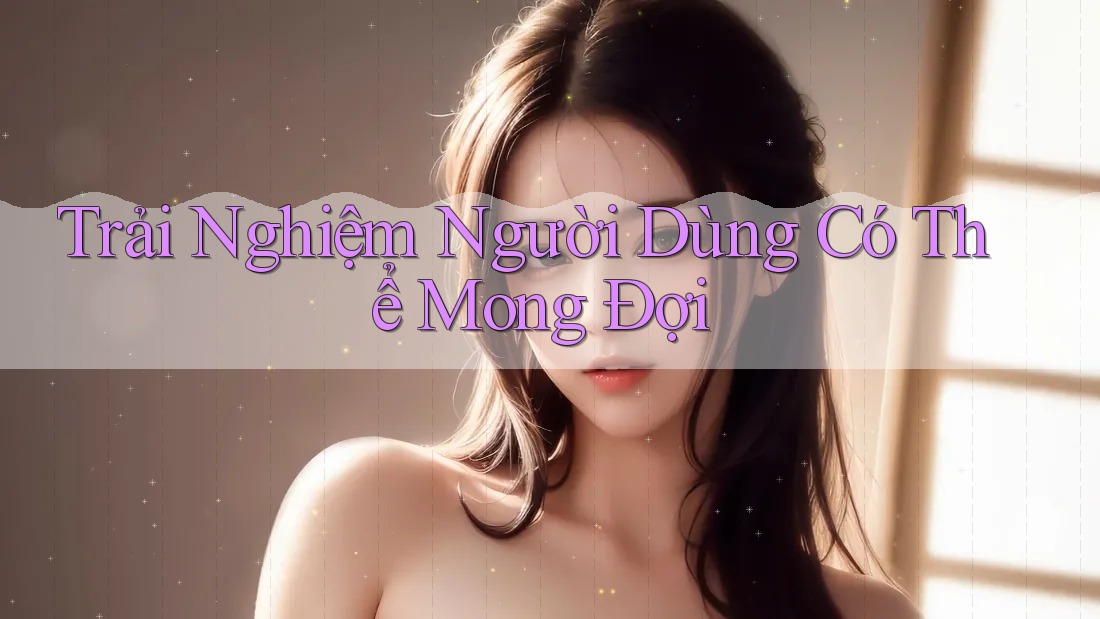 Trải Nghiệm Người Dùng Có Thể Mong Đợi