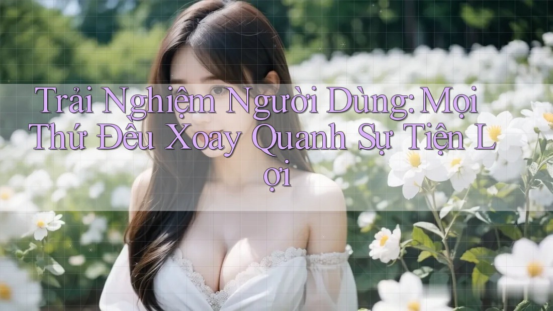 Trải Nghiệm Người Dùng: Mọi Thứ Đều Xoay Quanh Sự Tiện Lợi