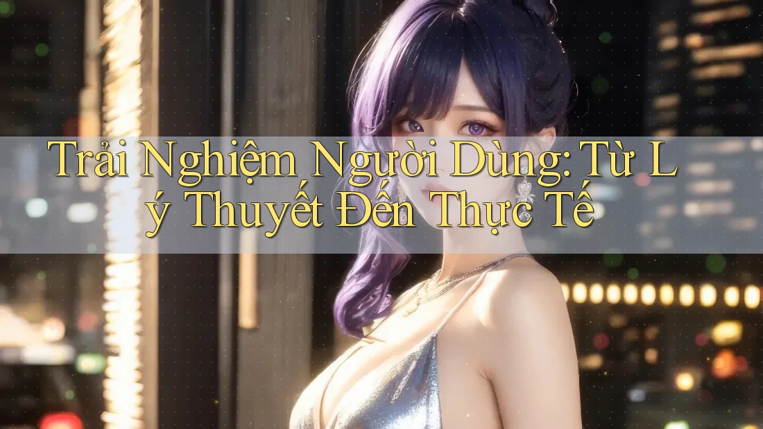 Trải Nghiệm Người Dùng: Từ Lý Thuyết Đến Thực Tế