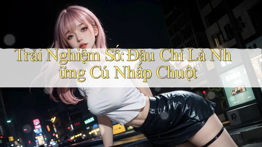 Trải Nghiệm Số: Đâu Chỉ Là Những Cú Nhấp Chuột