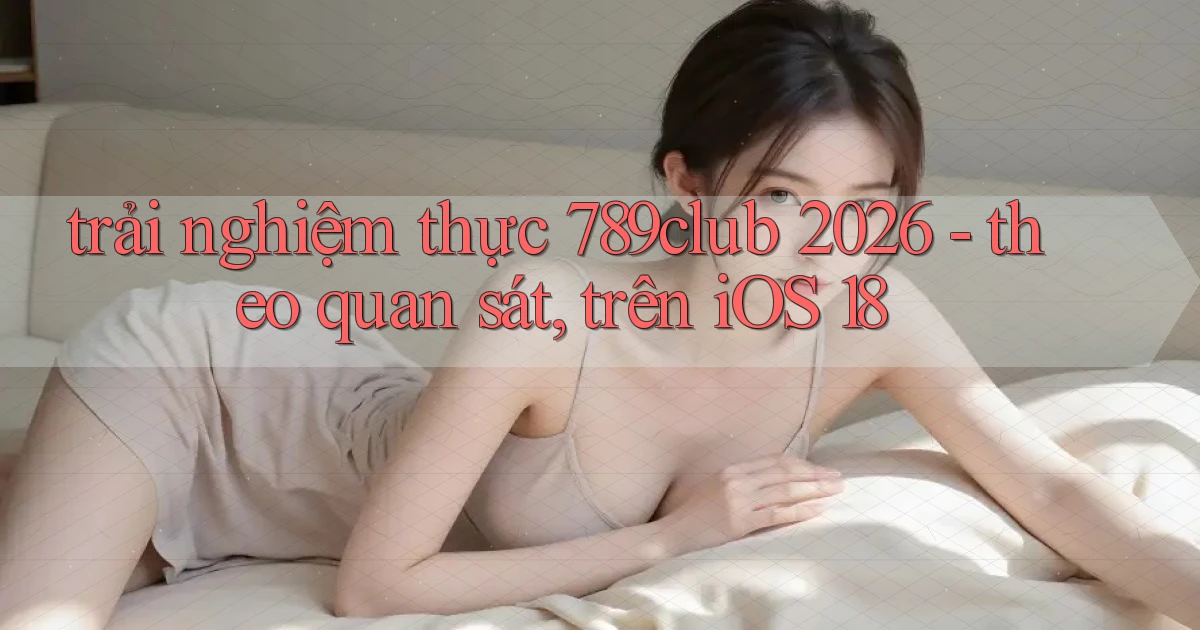 trải nghiệm thực 789club 2026   theo quan sát, trên iOS 18