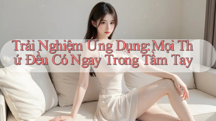 Trải Nghiệm Ứng Dụng: Mọi Thứ Đều Có Ngay Trong Tầm Tay