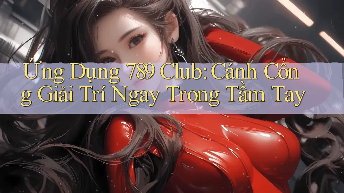 Ứng Dụng 789 Club: Cánh Cổng Giải Trí Ngay Trong Tầm Tay