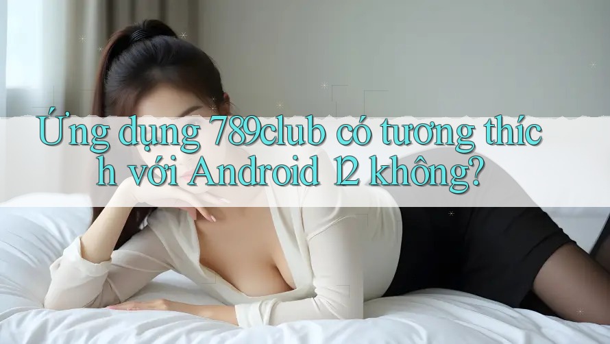 Ứng dụng 789club có tương thích với Android 12 không?