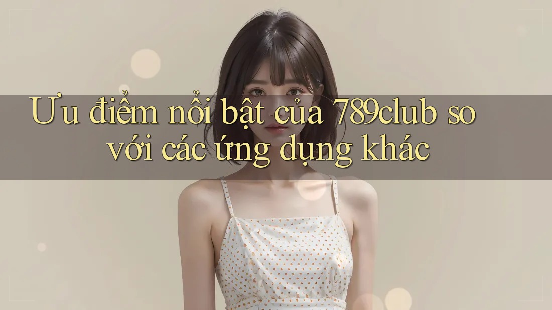 Ưu điểm nổi bật của 789club so với các ứng dụng khác
