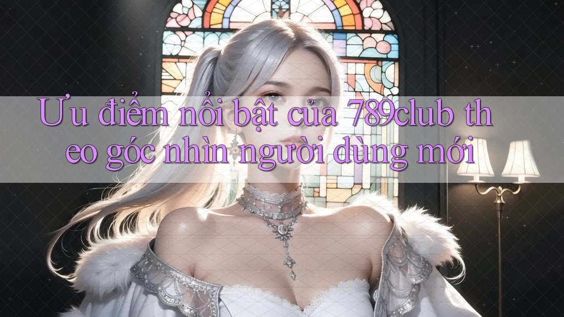 Ưu điểm nổi bật của 789club theo góc nhìn người dùng mới