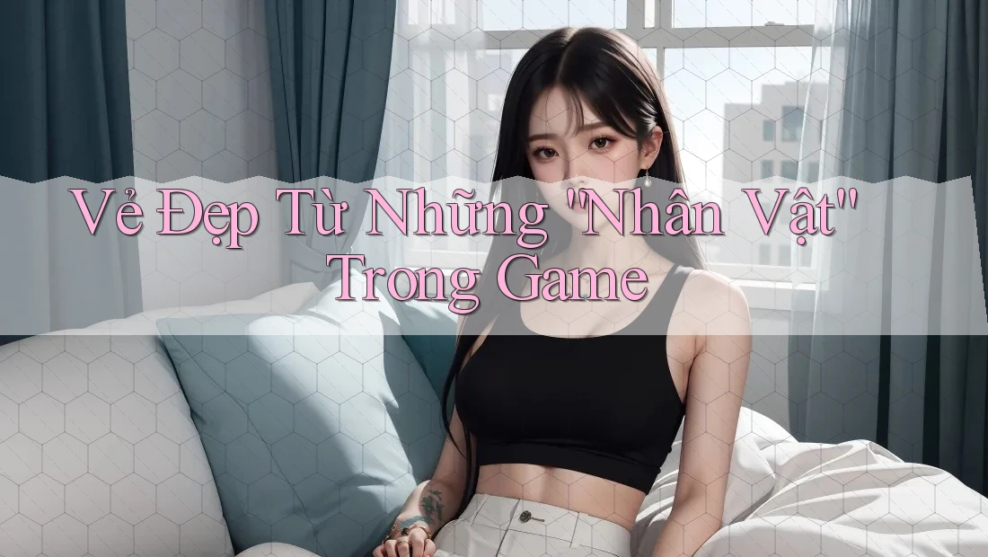 Vẻ Đẹp Từ Những “Nhân Vật” Trong Game