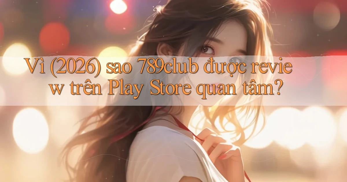 Vì (2026) sao 789club được review trên Play Store quan tâm