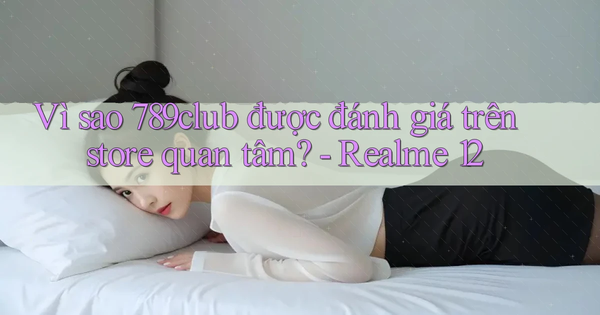 Vì sao 789club được đánh giá trên store quan tâm   Realme 12
