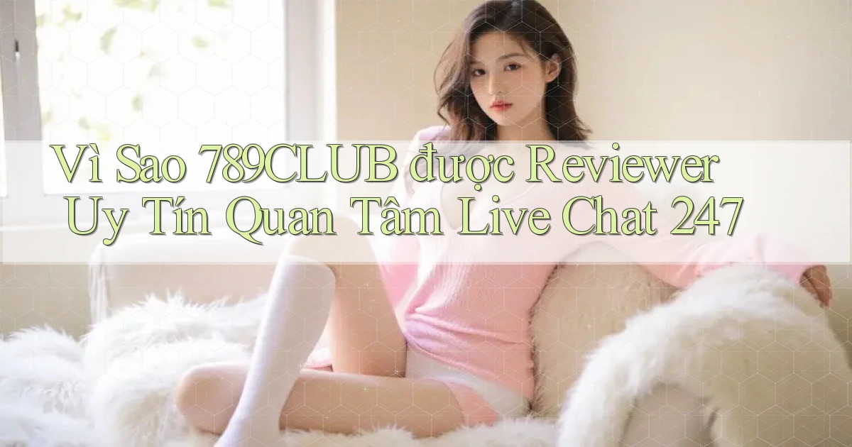 Vì sao 789club được reviewer uy tín quan tâm   live chat 247